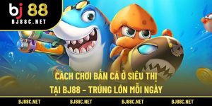 Cách Chơi Bắn Cá Ở Siêu Thị Tại BJ88 – Trúng Lớn Mỗi Ngày